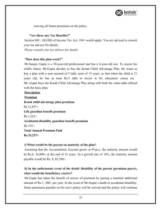waiving all future premiums on the policy.


   "Are there any Tax Benefits?"
Section 80C, 10(10D) of Income Tax Act, 1961 would apply. You are advised to consult
your tax advisor for details.
Please consult your tax advisor for details


"How does this plan work?"
Mr.Sanjay Gupta is a 30-year-old professional and has a 6-year-old son. To secure his
child's future, Mr.Gupta decides to buy the Kotak Child Advantage Plan. He wants to
buy a plan with a sum assured of 5 lakh, term of 15 years, so that when the child is 21
years old, he has at least Rs.5 lakh to invest in his education/ career etc.
Mr. Gupta buys the Kotak Child Advantage Plan along with both the value-adds offered
with the basic plan.
Description
Premium
Kotak child advantage plan premium
Rs.31,857/-
Life guardian benefit premium
Rs.1,225/-
Accidental disability guardian benefit premium
Rs.155/-
Total Annual Premium Paid
Rs.33,237/-


i) What would be the payout on maturity of the plan?
Assuming that the Accumulation Account grows at 6%p.a., the maturity amount would
be Rs.6, 34,800/- at the end of 15 years. At a growth rate of 10%, the maturity amount
payable would be Rs. 8, 82,100/-.


 ii) In the unfortunate event of the death/ disability of the parent (premium payer),
what would the beneficiary receive?
 Mr.Gupta has taken the benefit of waiver of premium by paying a minimal additional
amount of Rs.1, 380/- per year. In the event of Mr.Gupta’s death or accidental disability,
future premiums payable on his son’s policy will be waived and the policy will continue


                                           37
 