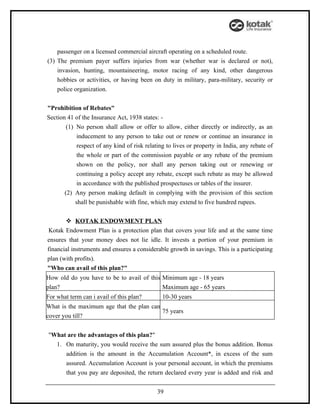 passenger on a licensed commercial aircraft operating on a scheduled route.
(3) The premium payer suffers injuries from war (whether war is declared or not),
    invasion, hunting, mountaineering, motor racing of any kind, other dangerous
    hobbies or activities, or having been on duty in military, para-military, security or
    police organization.


"Prohibition of Rebates"
Section 41 of the Insurance Act, 1938 states: -
        (1) No person shall allow or offer to allow, either directly or indirectly, as an
            inducement to any person to take out or renew or continue an insurance in
            respect of any kind of risk relating to lives or property in India, any rebate of
            the whole or part of the commission payable or any rebate of the premium
            shown on the policy, nor shall any person taking out or renewing or
            continuing a policy accept any rebate, except such rebate as may be allowed
            in accordance with the published prospectuses or tables of the insurer.
       (2) Any person making default in complying with the provision of this section
            shall be punishable with fine, which may extend to five hundred rupees.


        KOTAK ENDOWMENT PLAN
 Kotak Endowment Plan is a protection plan that covers your life and at the same time
ensures that your money does not lie idle. It invests a portion of your premium in
financial instruments and ensures a considerable growth in savings. This is a participating
plan (with profits).
"Who can avail of this plan?"
How old do you have to be to avail of this Minimum age - 18 years
plan?                                      Maximum age - 65 years
For what term can i avail of this plan?        10-30 years
What is the maximum age that the plan can
                                          75 years
cover you till?


"What are the advantages of this plan?"
  1. On maturity, you would receive the sum assured plus the bonus addition. Bonus
     addition is the amount in the Accumulation Account*, in excess of the sum
     assured. Accumulation Account is your personal account, in which the premiums
     that you pay are deposited, the return declared every year is added and risk and


                                             39
 