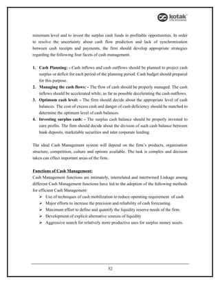 minimum level and to invest the surplus cash funds in profitable opportunities. In order
to resolve the uncertainty about cash flow prediction and lack of synchronization
between cash receipts and payments, the firm should develop appropriate strategies
regarding the following four facets of cash management.


1. Cash Planning: - Cash inflows and cash outflows should be planned to project cash
   surplus or deficit for each period of the planning period. Cash budget should prepared
   for this purpose.
2. Managing the cash flows: - The flow of cash should be properly managed. The cash
   inflows should be accelerated while, as far as possible decelerating the cash outflows.
3. Optimum cash level: - The firm should decide about the appropriate level of cash
   balances. The cost of excess cash and danger of cash deficiency should be matched to
   determine the optimum level of cash balances.
4. Investing surplus cash: - The surplus cash balance should be properly invested to
   earn profits. The firm should decide about the division of such cash balance between
   bank deposits, marketable securities and inter corporate lending.


The ideal Cash Management system will depend on the firm’s products, organisation
structure, competition, culture and options available. The task is complex and decision
taken can effect important areas of the firm.


Functions of Cash Management:
Cash Management functions are intimately, interrelated and intertwined Linkage among
different Cash Management functions have led to the adoption of the following methods
for efficient Cash Management:
     Use of techniques of cash mobilization to reduce operating requirement of cash
     Major efforts to increase the precision and reliability of cash forecasting.
     Maximum effort to define and quantify the liquidity reserve needs of the firm.
     Development of explicit alternative sources of liquidity
     Aggressive search for relatively more productive uses for surplus money assets.




                                           52
 