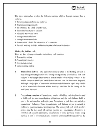 The above approaches involve the following actions which a finance manager has to
perform.
1. To forecast cash inflows and outflows
2. To plan cash requirements
3. To determine the safety level for cash.
4. To monitor safety level for cash
5. To locate the needed funds
6. To regulate cash inflows
7. To regulate cash outflows
8. To determine criteria for investment of excess cash
9. To avail banking facilities and maintain good relations with bankers


Motives for holding cash:
There are four primary motives for maintaining cash balances:
1. Transaction motive
2 .Precautionary motive
3. Speculative motive
4. Compensating motive


1.     Transaction motive: - The transaction motive refers to the holding of cash to
       meet anticipated obligations whose timing is not perfectly synchronised with cash
       receipts. If the receipts of cash and its disbursements could exactly coincide in the
       normal course of operations, a firm would not need cash for transaction purposes.
       Although a major part of transaction balances are held in cash, a part may also be
       in such marketable securities whose maturity conforms to the timing of the
       anticipated payments.


2.     Precautionary motive: - Precautionary motive of holding cash implies the need
       to hold cash to meet unpredictable obligations and the cash balance held in
       reserve for such random and unforeseen fluctuations in cash flows are called as
       precautionary balances. Thus, precautionary cash balance serves to provide a
       cushion to meet unexpected contingencies. The unexpected cash needs at short
       notice may be the result of various reasons as : unexpected slowdown in
       collection of accounts receivable, cancellations of some purchase orders, sharp
       increase in cost of raw materials etc. The more unpredictable the cash flows, the


                                            53
 