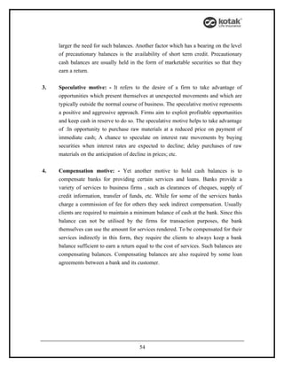 larger the need for such balances. Another factor which has a bearing on the level
     of precautionary balances is the availability of short term credit. Precautionary
     cash balances are usually held in the form of marketable securities so that they
     earn a return.


3.   Speculative motive: - It refers to the desire of a firm to take advantage of
     opportunities which present themselves at unexpected movements and which are
     typically outside the normal course of business. The speculative motive represents
     a positive and aggressive approach. Firms aim to exploit profitable opportunities
     and keep cash in reserve to do so. The speculative motive helps to take advantage
     of :In opportunity to purchase raw materials at a reduced price on payment of
     immediate cash; A chance to speculate on interest rate movements by buying
     securities when interest rates are expected to decline; delay purchases of raw
     materials on the anticipation of decline in prices; etc.


4.   Compensation motive: - Yet another motive to hold cash balances is to
     compensate banks for providing certain services and loans. Banks provide a
     variety of services to business firms , such as clearances of cheques, supply of
     credit information, transfer of funds, etc. While for some of the services banks
     charge a commission of fee for others they seek indirect compensation. Usually
     clients are required to maintain a minimum balance of cash at the bank. Since this
     balance can not be utilised by the firms for transaction purposes, the bank
     themselves can use the amount for services rendered. To be compensated for their
     services indirectly in this form, they require the clients to always keep a bank
     balance sufficient to earn a return equal to the cost of services. Such balances are
     compensating balances. Compensating balances are also required by some loan
     agreements between a bank and its customer.




                                          54
 