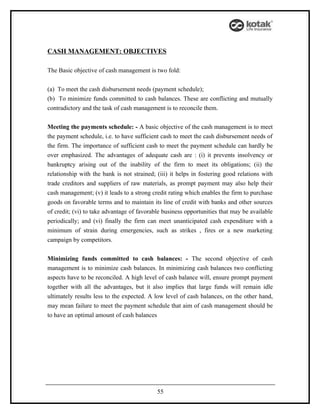 CASH MANAGEMENT: OBJECTIVES

The Basic objective of cash management is two fold:


(a) To meet the cash disbursement needs (payment schedule);
(b) To minimize funds committed to cash balances. These are conflicting and mutually
contradictory and the task of cash management is to reconcile them.


Meeting the payments schedule: - A basic objective of the cash management is to meet
the payment schedule, i.e. to have sufficient cash to meet the cash disbursement needs of
the firm. The importance of sufficient cash to meet the payment schedule can hardly be
over emphasized. The advantages of adequate cash are : (i) it prevents insolvency or
bankruptcy arising out of the inability of the firm to meet its obligations; (ii) the
relationship with the bank is not strained; (iii) it helps in fostering good relations with
trade creditors and suppliers of raw materials, as prompt payment may also help their
cash management; (v) it leads to a strong credit rating which enables the firm to purchase
goods on favorable terms and to maintain its line of credit with banks and other sources
of credit; (vi) to take advantage of favorable business opportunities that may be available
periodically; and (vi) finally the firm can meet unanticipated cash expenditure with a
minimum of strain during emergencies, such as strikes , fires or a new marketing
campaign by competitors.


Minimizing funds committed to cash balances: - The second objective of cash
management is to minimize cash balances. In minimizing cash balances two conflicting
aspects have to be reconciled. A high level of cash balance will, ensure prompt payment
together with all the advantages, but it also implies that large funds will remain idle
ultimately results less to the expected. A low level of cash balances, on the other hand,
may mean failure to meet the payment schedule that aim of cash management should be
to have an optimal amount of cash balances




                                            55
 