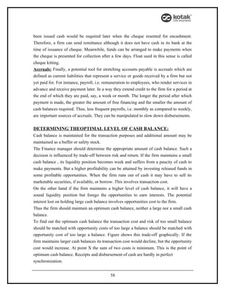 been issued cash would be required later when the cheque resented for encashment.
Therefore, a firm can send remittance although it does not have cash in its bank at the
time of issuance of cheque. Meanwhile, funds can be arranged to make payments when
the cheque is presented for collection after a few days. Float used in this sense is called
cheque kitting.
Accruals: Finally, a potential tool for stretching accounts payable is accruals which are
defined as current liabilities that represent a service or goods received by a firm but not
yet paid for. For instance, payroll, i.e. remuneration to employees, who render services in
advance and receive payment later. In a way they extend credit to the firm for a period at
the end of which they are paid, say, a week or month. The longer the period after which
payment is made, the greater the amount of free financing and the smaller the amount of
cash balances required. Thus, less frequent payrolls, i.e. monthly as compared to weekly,
are important sources of accruals. They can be manipulated to slow down disbursements.

DETERMINING THEOPTIMAL LEVEL OF CASH BALANCE:
Cash balance is maintained for the transaction purposes and additional amount may be
maintained as a buffer or safety stock.
The Finance manager should determine the appropriate amount of cash balance. Such a
decision is influenced by trade-off between risk and return. If the firm maintains a small
cash balance , its liquidity position becomes week and suffers from a paucity of cash to
make payments. But a higher profitability can be attained by investing released funds in
some profitable opportunities. When the firm runs out of cash it may have to sell its
marketable securities, if available, or borrow. This involves transaction cost.
On the other hand if the firm maintains a higher level of cash balance, it will have a
sound liquidity position but forego the opportunities to earn interests. The potential
interest lost on holding large cash balance involves opportunities cost to the firm.
Thus the firm should maintain an optimum cash balance, neither a large nor a small cash
balance.
To find out the optimum cash balance the transaction cost and risk of too small balance
should be matched with opportunity costs of too large a balance should be matched with
opportunity cost of too large a balance. Figure shows this trade-off graphically. If the
firm maintains larger cash balances its transaction cost would decline, but the opportunity
cost would increase. At point X the sum of two costs is minimum. This is the point of
optimum cash balance. Receipts and disbursement of cash are hardly in perfect
synchronization.


                                            58
 