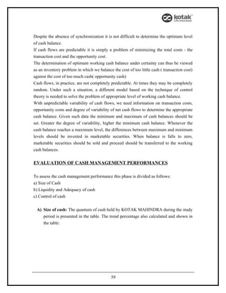 Despite the absence of synchronization it is not difficult to determine the optimum level
of cash balance.
If cash flows are predictable it is simply a problem of minimizing the total costs - the
transaction cost and the opportunity cost.
The determination of optimum working cash balance under certainty can thus be viewed
as an inventory problem in which we balance the cost of too little cash ( transaction cost)
against the cost of too much cash( opportunity cash)
Cash flows, in practice, are not completely predictable. At times they may be completely
random. Under such a situation, a different model based on the technique of control
theory is needed to solve the problem of appropriate level of working cash balance.
With unpredictable variability of cash flows, we need information on transaction costs,
opportunity costs and degree of variability of net cash flows to determine the appropriate
cash balance. Given such data the minimum and maximum of cash balances should be
set. Greater the degree of variability, higher the minimum cash balance. Whenever the
cash balance reaches a maximum level, the differences between maximum and minimum
levels should be invested in marketable securities. When balance is falls to zero,
marketable securities should be sold and proceed should be transferred to the working
cash balances.

EVALUATION OF CASH MANAGEMENT PERFORMANCES

To assess the cash management performance this phase is divided as follows:
a) Size of Cash
b) Liquidity and Adequacy of cash
c) Control of cash


 A) Size of cash: The quantum of cash held by KOTAK MAHINDRA during the study
    period is presented in the table. The trend percentage also calculated and shown in
    the table:




                                            59
 