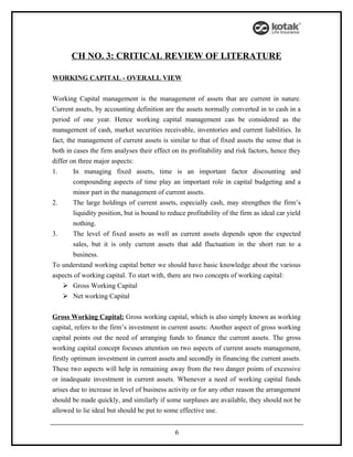 CH NO. 3: CRITICAL REVIEW OF LITERATURE

WORKING CAPITAL - OVERALL VIEW


Working Capital management is the management of assets that are current in nature.
Current assets, by accounting definition are the assets normally converted in to cash in a
period of one year. Hence working capital management can be considered as the
management of cash, market securities receivable, inventories and current liabilities. In
fact, the management of current assets is similar to that of fixed assets the sense that is
both in cases the firm analyses their effect on its profitability and risk factors, hence they
differ on three major aspects:
1.      In managing fixed assets, time is an important factor discounting and
        compounding aspects of time play an important role in capital budgeting and a
        minor part in the management of current assets.
2.      The large holdings of current assets, especially cash, may strengthen the firm’s
        liquidity position, but is bound to reduce profitability of the firm as ideal car yield
        nothing.
3.      The level of fixed assets as well as current assets depends upon the expected
        sales, but it is only current assets that add fluctuation in the short run to a
        business.
To understand working capital better we should have basic knowledge about the various
aspects of working capital. To start with, there are two concepts of working capital:
     Gross Working Capital
     Net working Capital


Gross Working Capital: Gross working capital, which is also simply known as working
capital, refers to the firm’s investment in current assets: Another aspect of gross working
capital points out the need of arranging funds to finance the current assets. The gross
working capital concept focuses attention on two aspects of current assets management,
firstly optimum investment in current assets and secondly in financing the current assets.
These two aspects will help in remaining away from the two danger points of excessive
or inadequate investment in current assets. Whenever a need of working capital funds
arises due to increase in level of business activity or for any other reason the arrangement
should be made quickly, and similarly if some surpluses are available, they should not be
allowed to lie ideal but should be put to some effective use.


                                              6
 