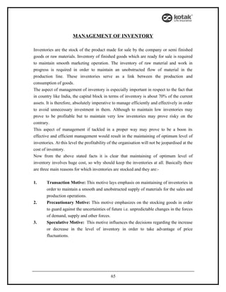 MANAGEMENT OF INVENTORY

Inventories are the stock of the product made for sale by the company or semi finished
goods or raw materials. Inventory of finished goods which are ready for sale is required
to maintain smooth marketing operation. The inventory of raw material and work in
progress is required in order to maintain an unobstructed flow of material in the
production line. These inventories serve as a link between the production and
consumption of goods.
The aspect of management of inventory is especially important in respect to the fact that
in country like India, the capital block in terms of inventory is about 70% of the current
assets. It is therefore, absolutely imperative to manage efficiently and effectively in order
to avoid unnecessary investment in them. Although to maintain low inventories may
prove to be profitable but to maintain very low inventories may prove risky on the
contrary.
This aspect of management if tackled in a proper way may prove to be a boon its
effective and efficient management would result in the maintaining of optimum level of
inventories. At this level the profitability of the organisation will not be jeopardised at the
cost of inventory.
Now from the above stated facts it is clear that maintaining of optimum level of
inventory involves huge cost, so why should keep the inventories at all. Basically there
are three main reasons for which inventories are stocked and they are:-


1.     Transaction Motive: This motive lays emphasis on maintaining of inventories in
       order to maintain a smooth and unobstructed supply of materials for the sales and
       production operations.
2.     Precautionary Motive: This motive emphasizes on the stocking goods in order
       to guard against the uncertainties of future i.e. unpredictable changes in the forces
       of demand, supply and other forces.
3.     Speculative Motive: This motive influences the decisions regarding the increase
       or decrease in the level of inventory in order to take advantage of price
       fluctuations.




                                              65
 
