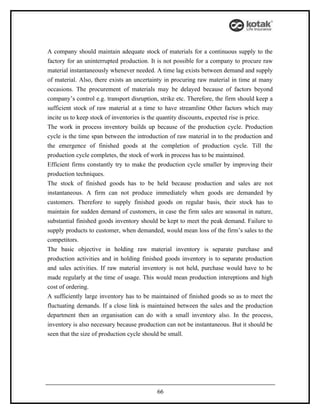 A company should maintain adequate stock of materials for a continuous supply to the
factory for an uninterrupted production. It is not possible for a company to procure raw
material instantaneously whenever needed. A time lag exists between demand and supply
of material. Also, there exists an uncertainty in procuring raw material in time at many
occasions. The procurement of materials may be delayed because of factors beyond
company’s control e.g. transport disruption, strike etc. Therefore, the firm should keep a
sufficient stock of raw material at a time to have streamline Other factors which may
incite us to keep stock of inventories is the quantity discounts, expected rise is price.
The work in process inventory builds up because of the production cycle. Production
cycle is the time span between the introduction of raw material in to the production and
the emergence of finished goods at the completion of production cycle. Till the
production cycle completes, the stock of work in process has to be maintained.
Efficient firms constantly try to make the production cycle smaller by improving their
production techniques.
The stock of finished goods has to be held because production and sales are not
instantaneous. A firm can not produce immediately when goods are demanded by
customers. Therefore to supply finished goods on regular basis, their stock has to
maintain for sudden demand of customers, in case the firm sales are seasonal in nature,
substantial finished goods inventory should be kept to meet the peak demand. Failure to
supply products to customer, when demanded, would mean loss of the firm’s sales to the
competitors.
The basic objective in holding raw material inventory is separate purchase and
production activities and in holding finished goods inventory is to separate production
and sales activities. If raw material inventory is not held, purchase would have to be
made regularly at the time of usage. This would mean production intereptions and high
cost of ordering.
A sufficiently large inventory has to be maintained of finished goods so as to meet the
fluctuating demands. If a close link is maintained between the sales and the production
department then an organisation can do with a small inventory also. In the process,
inventory is also necessary because production can not be instantaneous. But it should be
seen that the size of production cycle should be small.




                                           66
 