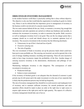 OBJECTIVES OF INVENTORY MANAGEMENT
In the modern business world there is practically nothing that is done without objective.
The objective is also one that would help the organization in reaching its goals in a better
way. Hence it can be inferred that the importance given to management of inventory in
the business world is not devoid of a concrete reasons behind it.
The two main reasons behind all this are, firstly, to maintain a inventory big enough that
the production and sales operation are carried on without any hindrance and secondly, to
minimize the investment in inventory, in order to maximize the profits. Both, excessive
as well as inadequate inventory level is not good. They are the two danger points that a
company should try to avoid and should always try to maintain optimum level of
inventory. The excessive investment in the inventory has the following drawbacks:
      Unnecessary tie up of firm’s fund and loss of profit.
      Excessive carrying cost.
      The risk of liquidity.
The over investment of funds in inventory eat up the precious funds which could have
been put to some profitable use. The carrying cost incurred, can not be ignored, this is the
cost of storage, handling insurance, recording and inspecting. These all costs incurred in
order to have large inventories impair the profitability of the firm. Another danger of
carrying excessive inventory is the deterioration, obsolescence and pilferage of raw
materials.
Maintaining inadequate inventory is also dangerous. The consequences of under
investment in inventory are
      Production hold ups;
      Failure to meet commitment
If the inventory of finished goods is not adequate than the demand of customer is peak
periods may be left unmet and it the under investment is in the area of raw materials that
is likely that the production process may be held up frequently.
The aim of inventory management thus should be to avoid excessive and inadequate level
of inventory and to maintain sufficient inventory for smooth production and sales
operation efforts should be made to place an order at the right time to right source to
acquire right amount at the right price and for right quantity. The aspects of a effective
inventory management should take care of are as:




                                            67
 