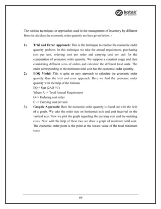 The various techniques or approaches used in the management of inventory by different
firms to calculate the economic order quantity are here given below: -


1).    Trial and Error Approach: This is the technique to resolve the economic order
       quantity problem. In this technique we take the annual requirement, purchasing
       cost per unit, ordering cost per order and carrying cost per unit for the
       computation of economic order quantity. We suppose a constant usage and then
       considering different sizes of orders and calculate the different total costs. The
       order corresponding to the minimum total cost has the economic order quantity.
2).    EOQ Model: This is quite an easy approach to calculate the economic order
       quantity than the trial and error approach. Here we find the economic order
       quantity with the help of the formula
       EQ = Sqrt (2AO / C)
       Where A -> Total Annual Requirement
       O -> Ordering cost order
       C -> Carrying cost per unit
3).    Graphic Approach: Here the economic order quantity is found out with the help
       of a graph. We take the order size on horizontal axis and cost incurred on the
       vertical axis. Now we plot the graph regarding the carrying cost and the ordering
       costs. Now with the help of these two we draw a graph of minimum total cost.
       The economic order point is the point at the lowest value of the total minimum
       costs.




                                           69
 