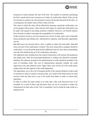 Extension of credit increases the sale of the firm. The number of customers purchasing
the firm’s goods and services increases as it makes its credit policy liberal. If the cost do
not increase at a greater rate, the increased revenue will increase the profit of the firm. As
a consequence, the market value of firm’s share will rise.
The extent to which the sales will be affected by pursuing a particular credit policy can
not be gauged with accuracy. Sales forecast with respect to a particular credit policy can
be made with regards to prevailing economic condition. However, cost benefit analysis
has to be done in order to anticipate the acceptability of a credit policy.
Credit extension involves cost, the incurred cost can be of many types such as bad debt
losses, production and selling costs., administrative expenses, cash discounts, opportunity
cost etc.
Bad debt losses are incurred when a firm is unable to collect the book debts. Bad debt
losses are more if the credit policy is lenient. This never means that a company should its
credit policy, in case the profit generated by additional sales are more than corresponding
costs the firm should surely go in for credit policy relaxation.
The additional sales resulting from the relaxed credit policy will increase the production
and selling costs. Only the incremental production or selling costs should be estimated.
Similarly, the expenses incurred in the administration of credit should be included in the
costs of extending credit. The cost of administration generally includes the credit
supervision costs and collection costs. Again, these costs will be nil if the credit policy
simply utilize the idle capacity of the credit department.
The opportunity cost is the cost of foregone profits of the amount blocked as trade credit
to customers in order to sustain or increase sales. As a result of the funds tied up in credit
accounts often the firms have to go in for credit from banks in order to sustain their
operations.
In order to collect the trade credits at an early date, often cash discounts have to be
extended. As a result of these cash discounts firms are not in a position to collect the
remuneration for their sales in full. This is essentially a tool to bring the trade credit to a
optimum level.




                                              74
 