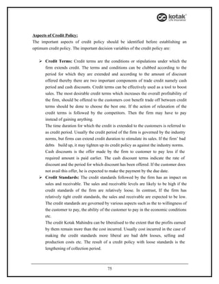 Aspects of Credit Policy:
The important aspects of credit policy should be identified before establishing an
optimum credit policy. The important decision variables of the credit policy are:


    Credit Terms: Credit terms are the conditions or stipulations under which the
     firm extends credit. The terms and conditions can be clubbed according to the
     period for which they are extended and according to the amount of discount
     offered thereby there are two important components of trade credit namely cash
     period and cash discounts. Credit terms can be effectively used as a tool to boost
     sales. The most desirable credit terms which increases the overall profitability of
     the firm, should be offered to the customers cost benefit trade off between credit
     terms should be done to choose the best one. If the action of relaxation of the
     credit terms is followed by the competitors. Then the firm may have to pay
     instead of gaining anything.
     The time duration for which the credit is extended to the customers is referred to
     as credit period. Usually the credit period of the firm is governed by the industry
     norms, but firms can extend credit duration to stimulate its sales. If the firm’ bad
     debts build up, it may tighten up its credit policy as against the industry norms.
     Cash discounts is the offer made by the firm to customer to pay less if the
     required amount is paid earlier. The cash discount terms indicate the rate of
     discount and the period for which discount has been offered. If the customer does
     not avail this offer, he is expected to make the payment by the due date.
    Credit Standards: The credit standards followed by the firm has an impact on
     sales and receivable. The sales and receivable levels are likely to be high if the
     credit standards of the firm are relatively loose. In contrast, If the firm has
     relatively tight credit standards, the sales and receivable are expected to be low.
     The credit standards are governed by various aspects such as the to willingness of
     the customer to pay, the ability of the customer to pay in the economic conditions
     etc.
     The credit Kotak Mahindra can be liberalised to the extent that the profits earned
     by them remain more than the cost incurred. Usually cost incurred in the case of
     making the credit standards more liberal are bad debt looses, selling and
     production costs etc. The result of a credit policy with loose standards is the
     lengthening of collection period.



                                          75
 