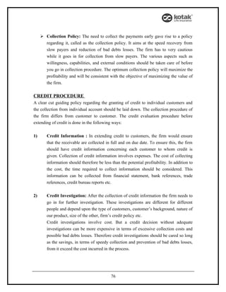  Collection Policy: The need to collect the payments early gave rise to a policy
       regarding it, called as the collection policy. It aims at the speed recovery from
       slow payers and reduction of bad debts losses. The firm has to very cautious
       while it goes in for collection from slow payers. The various aspects such as
       willingness, capabilities, and external conditions should be taken care of before
       you go in collection procedure. The optimum collection policy will maximize the
       profitability and will be consistent with the objective of maximizing the value of
       the firm.

CREDIT PROCEDURE
A clear cut guiding policy regarding the granting of credit to individual customers and
the collection from individual account should be laid down. The collection procedure of
the firm differs from customer to customer. The credit evaluation procedure before
extending of credit is done in the following ways:


1)      Credit Information : In extending credit to customers, the firm would ensure
        that the receivable are collected in full and on due date. To ensure this, the firm
        should have credit information concerning each customer to whom credit is
        given. Collection of credit information involves expenses. The cost of collecting
        information should therefore be less than the potential profitability. In addition to
        the cost, the time required to collect information should be considered. This
        information can be collected from financial statement, bank references, trade
        references, credit bureau reports etc.


2)      Credit Investigation: After the collection of credit information the firm needs to
        go in for further investigation. These investigations are different for different
        people and depend upon the type of customers, customer’s background, nature of
        our product, size of the other, firm’s credit policy etc.
        Credit investigations involve cost. But a credit decision without adequate
        investigations can be more expensive in terms of excessive collection costs and
        possible bad debts losses. Therefore credit investigations should be cared so long
        as the savings, in terms of speedy collection and prevention of bad debts losses,
        from it exceed the cost incurred in the process.




                                             76
 