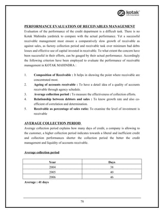 PERFORMANCE EVALUATION OF RECEIVABLES MANAGEMENT
Evaluation of the performance of the credit department is a difficult task. There is no
Kotak Mahindra yardstick to compare with the actual performance. Yet a successful
receivable management must ensure a comparatively slow growth of receivable as
against sales, as factory collection period and receivable task over minimum bad debts
losses and effective use of capital invested in receivable. To what extent the concern have
been successful in their efforts, can be gauged by their actual performance. Accordingly
the following criterion have been employed to evaluate the performance of receivable
management in KOTAK MAHINDRA :


1.     Composition of Receivable : It helps in showing the point where receivable are
       concentrated most.
2.     Ageing of accounts receivable : To have a detail idea of a quality of accounts
       receivable through agency schedule.
3.     Average collection period : To measure the effectiveness of collection efforts.
4.     Relationship between debtors and sales : To know growth rate and also co-
       efficient of correlation and determination.
5.     Receivable as percentage of sales ratio: To examine the level of investment is
       receivable

AVERAGE COLLECTION PERIOD
Average collection period explains how many days of credit, a company is allowing to
the customer, a higher collection period indicates towards a liberal and inefficient credit
and collection performances shorter the collection period the better the credit
management and liquidity of accounts receivable.


Average collection period


                    Year                                          Days
                    2004                                           38
                    2005                                           40
                    2006                                           46
Average : 41 days




                                            78
 