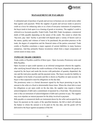 MANAGEMENT OF PAYABLES

A substantial part of purchase of goods and services in business are on credit terms rather
than against cash payment. While the supplier of goods and services tends to perceive
credit as a lever for enhancing sales or as a form of non-price instrument of competition,
the buyer tends to look upon it as a loaning of goods or inventory. The supplier’s credit is
referred to as Accounts payable, Trade Credit, Trade Bill, Trade Acceptance, commercial
drafts of bills payable depending on the nature of the credit. The extent to which this
‘buy-now, pay- later’ facility is provided will depend upon a variety of factors such as
the nature, quality and volumes of items to be purchased, the prevalent practices in the
trade, the degree of competition and the financial status of the parties concerned. Trade
credits or Payables constitutes a major segment of current liabilities in many business
enterprises. And they primarily finance inventories which form a major components of
current assets in many cases.

TYPES OF TRADE CREDITS
Trade credits or Payables could be of three types : Open Accounts, Promissory notes and
Bills Payables.
Open Account or open credit operates as an informal arrangement wherein the supplier,
after satisfying himself about the credit-worthiness of the buyer, dispatches the goods as
required by the buyer and sends the invoice with particulars of quantity dispatched, the
rate and the total price payable and the payment terms. The buyer records his liability to
the supplier in his books of accounts and this is shown as Payables on open account. the
buyer is then expected to meet his obligations on the due date.
The promissory notes is a formal document signed by the buyer promising to pay the
amount to the seller at a fixed or determinable future times. Where the client fails to meet
his obligations as per open credit on the due date, the supplier may require a formal
acknowledgment of debt and a commitment of payment by a fixed date. The promissory
note is thus an instrument of acknowledgment of debt and a promise to pay. The supplier
may even stipulate an interest payment for the delay involved in payment.
Bills payable or commercial drafts are instrument drawn by the seller and accepted by the
buyer for payment on the expiry of the specified duration. the bill or draft will indicate
the banker to whom the amount is to be paid on the due date, and the goods will be
delivered to the buyer against acceptance of the bill.



                                            81
 