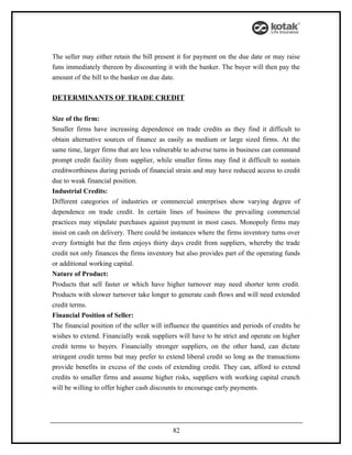 The seller may either retain the bill present it for payment on the due date or may raise
funs immediately thereon by discounting it with the banker. The buyer will then pay the
amount of the bill to the banker on due date.

DETERMINANTS OF TRADE CREDIT

Size of the firm:
Smaller firms have increasing dependence on trade credits as they find it difficult to
obtain alternative sources of finance as easily as medium or large sized firms. At the
same time, larger firms that are less vulnerable to adverse turns in business can command
prompt credit facility from supplier, while smaller firms may find it difficult to sustain
creditworthiness during periods of financial strain and may have reduced access to credit
due to weak financial position.
Industrial Credits:
Different categories of industries or commercial enterprises show varying degree of
dependence on trade credit. In certain lines of business the prevailing commercial
practices may stipulate purchases against payment in most cases. Monopoly firms may
insist on cash on delivery. There could be instances where the firms inventory turns over
every fortnight but the firm enjoys thirty days credit from suppliers, whereby the trade
credit not only finances the firms inventory but also provides part of the operating funds
or additional working capital.
Nature of Product:
Products that sell faster or which have higher turnover may need shorter term credit.
Products with slower turnover take longer to generate cash flows and will need extended
credit terms.
Financial Position of Seller:
The financial position of the seller will influence the quantities and periods of credits he
wishes to extend. Financially weak suppliers will have to be strict and operate on higher
credit terms to buyers. Financially stronger suppliers, on the other hand, can dictate
stringent credit terms but may prefer to extend liberal credit so long as the transactions
provide benefits in excess of the costs of extending credit. They can, afford to extend
credits to smaller firms and assume higher risks, suppliers with working capital crunch
will be willing to offer higher cash discounts to encourage early payments.




                                            82
 