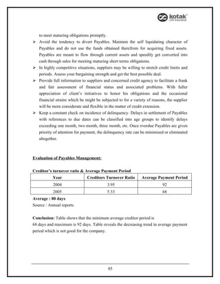 to meet maturing obligations promptly.
   Avoid the tendency to divert Payables. Maintain the self liquidating character of
    Payables and do not use the funds obtained therefrom for acquiring fixed assets.
    Payables are meant to flow through current assets and speedily get converted into
    cash through sales for meeting maturing short terms obligations.
   In highly competitive situations, suppliers may be willing to stretch credit limits and
    periods. Assess your bargaining strength and get the best possible deal.
   Provide full information to suppliers and concerned credit agency to facilitate a frank
    and fair assessment of financial status and associated problems. With fuller
    appreciation of client’s initiatives to honor his obligations and the occasional
    financial strains which he might be subjected to for a variety of reasons, the supplier
    will be more considerate and flexible in the matter of credit extension.
   Keep a constant check on incidence of delinquency. Delays in settlement of Payables
    with references to due dates can be classified into age groups to identify delays
    exceeding one month, two month, three month, etc. Once overdue Payables are given
    priority of attention for payment, the delinquency rate can be minimised or eliminated
    altogether.



Evaluation of Payables Management:


Creditor’s turnover ratio & Average Payment Period
            Year                Creditors Turnover Ratio        Average Payment Period
            2004                           3.95                             92
            2005                           5.33                             68
Average : 80 days
Source : Annual reports


Conclusion: Table shows that the minimum average creditor period is
68 days and maximum is 92 days. Table reveals the decreasing trend in average payment
period which is not good for the company.




                                            85
 