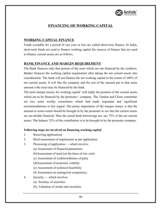 FINANCING OF WORKING CAPITAL


WORKING CAPITAL FINANCE
Funds available for a period of one year or less are called short-term finance. In India,
short-term funds are used to finance working capital the sources of finance that are used
to finance current assets are as follows.

BANK FINANCE AND MARGIN REQUIREMENT
The Bank finances only that portion of the asset which are not financed by the creditors,
Banker finances the working capital requirement after taking the net current assets into
consideration. The bank will not finance the net working capital to the extent of 100% of
net current assets. It will like the company and the rest of the amount put in that some
amount o the asset may be financed by the bank.
The term margin money for working capital’ will imply the position of the current assets
which are to be financed by the promoter / company. The Tandon and Chore committee
are two notes worthy committees which had made important and significant
recommendations in this regard .The prime importance of the margin money is that the
amount to some extent should be brought in by the promoter to see that the current assets
are not double financed. Thus the actual bank borrowings are, say 75% of the net current
assets. The balance 25% of the contribution is to be brought in by the promoter company.


Following steps are involved on financing working capital
1.    Receiving applications
2.    Brief assessment of requirement as per application.
3.    Processing of application — which involve:
      (a) Assessment of financial parameters
      (b)Assessment of need (on the basis of site visit)
      (c) Assessment of creditworthiness of party
      (d)Assessment of economic viability
      (e) Assessment of technical feasibility
      (f) Assessment on managerial competency.
4.    Security — which involves
      (a) Scrutiny of securities
      (b) Valuation of stocks and securities


                                           86
 