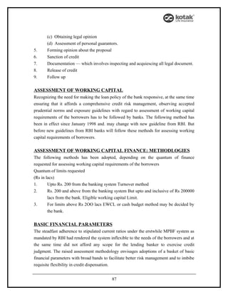 (c) Obtaining legal opinion
       (d) Assessment of personal guarantors.
5.     Forming opinion about the proposal
6.     Sanction of credit
7.     Documentation — which involves inspecting and acquiescing all legal document.
8.     Release of credit
9.     Follow up

ASSESSMENT OF WORKING CAPITAL
Recognizing the need for making the loan policy of the bank responsive, at the same time
ensuring that it affords a comprehensive credit risk management, observing accepted
prudential norms and exposure guidelines with regard to assessment of working capital
requirements of the borrowers has to be followed by banks. The following method has
been in effect since January 1998 and. may change with new guideline from RBI. But
before new guidelines from RBI banks will follow these methods for assessing working
capital requirements of borrowers.

ASSESSMENT OF WORKING CAPITAL FINANCE: METHODLOGIES
The following methods has been adopted, depending on the quantum of finance
requested for assessing working capital requirements of the borrowers
Quantum of limits requested
(Rs in lacs)
1.      Upto Rs. 200 from the banking system Turnover method
2.      Rs. 200 and above from the banking system But upto and inclusive of Rs 200000
        lacs from the bank. Eligible working capital Limit.
3.      For limits above Rs 2OO lacs EWCL or cash budget method may be decided by
        the bank.

BASIC FINANCIAL PARAMETERS
The steadfast adherence to stipulated current ratios under the erstwhile MPBF system as
mandated by RBI had rendered the system inflexible to the needs of the borrowers and at
the same time did not afford any scope for the lending banker to exercise credit
judgment. The raised assessment methodology envisages adoptions of a basket of basic
financial parameters with broad bands to facilitate better risk management and to imbibe
requisite flexibility in credit dispensation.


                                          87
 