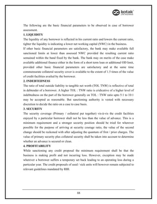 The following are the basic financial parameters to be observed in case of borrower
assessment.
1. LIQUIDITY
The liquidity of any borrower is reflected in his current ratio and lowers the current ratio,
tighter the liquidity is indicating a lower net working capital (NWC) in the business.
If other basic financial parameters are satisfactory, the bank may make available full
sanctioned limits at lower than assessed NWC provided the resulting current ratio
semained within the band fixed by the bank. The bank may on merits of the case make
available additional finance either in the form of a short term loan or additional OD limit,
provided other basic financial parameters are satisfactory and at the same time
commensurate collateral security cover is available to the extent of 1.5 times of the value
of credit facilities availed by the borrower.
2. INDEBTEDNESS
The ratio of total outside liability to tangible net worth (TOL TNW) is reflective of total
in debtender of a borrower. A higher TOL : TNW ratio is cridicative of a higher level of
indebtedness on the part of the borrower generally on TOL : TNW ratio upto 5:1 to 10:1
may be accepted as reasonable. But sanctioning authority is vested with necessary
discretion to decide the ratio on a case to case basis.
3. SECURITY
The security coverage (Primary / esllateral put together) vis-à-vis the credit facilities
enjoyed by a particular borrower shall not be less than the value of advance. This is a
minimum requirement and a stronger security position should be tried for wherever
possible for the purpose of arriving at security courage ratio, the value of the second
change should be reckoned with after adjusting the quantum of first / prior charges. The
value of primary security plus collateral security shall be taken into account to determine
whether an advance is secured or clean.
4. PROFITABILITY
While sanctioning any credit proposal the minimum requirement shall be that the
business is making profit and not incurring loss. However, exception may be made
wherever a borrower suffers a temporary set back leading to an operating loss during a
particular year. The credit proposals of used / sick units will however remain subjected to
relevant guidelines mandated by RBI.




                                             88
 