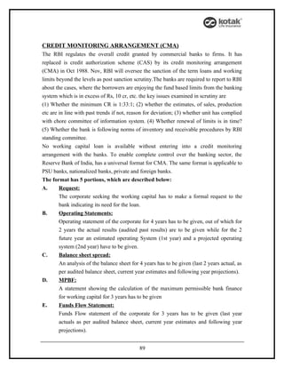CREDIT MONITORING ARRANGEMENT (CMA)
The RBI regulates the overall credit granted by commercial banks to firms. It has
replaced is credit authorization scheme (CAS) by its credit monitoring arrangement
(CMA) in Oct 1988. Nov, RBI will oversee the sanction of the term loans and working
limits beyond the levels as post sanction scrutiny.The banks are required to report to RBI
about the cases, where the borrowers are enjoying the fund based limits from the banking
system which is in excess of Rs, 10 cr, etc. the key issues examined in scrutiny are
(1) Whether the minimum CR is 1:33:1; (2) whether the estimates, of sales, production
etc are in line with past trends if not, reason for deviation; (3) whether unit has complied
with chore committee of information system. (4) Whether renewal of limits is in time?
(5) Whether the bank is following norms of inventory and receivable procedures by RBI
standing committee.
No working capital loan is available without entering into a credit monitoring
arrangement with the banks. To enable complete control over the banking sector, the
Reserve Bank of India, has a universal format for CMA. The same format is applicable to
PSU banks, nationalized banks, private and foreign banks.
The format has 5 portions, which are described below:
A.      Request:
        The corporate seeking the working capital has to make a formal request to the
        bank indicating its need for the loan.
B.      Operating Statements:
        Operating statement of the corporate for 4 years has to be given, out of which for
        2 years the actual results (audited past results) are to be given while for the 2
        future year an estimated operating System (1st year) and a projected operating
        system (2nd year) have to be given.
C.      Balance sheet spread:
        An analysis of the balance sheet for 4 years has to be given (last 2 years actual, as
        per audited balance sheet, current year estimates and following year projections).
D.      MPBF:
        A statement showing the calculation of the maximum permissible bank finance
        for working capital for 3 years has to be given
E.      Funds Flow Statement:
        Funds Flow statement of the corporate for 3 years has to be given (last year
        actuals as per audited balance sheet, current year estimates and following year
        projections).


                                             89
 