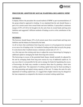 PROCEDURE ADOPTED BY KOTAK MAHINDRA REGARDING MPBF

METHOD 1
Company follows the procedure the second method of MPBF as per recommendations of
the group related to approach to lending. It was stipulated that the unit should finance a
part of its current assets from owned funds and term liabilities. It prescribed a minimum
margin of 25% of CAS to be brought in by the units from its owned funds and long term
liabilities and suggested 3 different methods of lending to arrive at the contribution of the
borrower.


METHOD 2
The borrower should finance 25% of all current assets from owned funds and long term
liabilities and the balance be financed by the bank.
As all we know that contribution from long term sources is to be progressively increased
as we move fro of lending to the 3 rd method of lending and the ideal set up by the group.
It is also known that 2 method ensures a minimum current ratio of 1.33 : 1.
As a first step now the existing units have to adjust the excess borrowings by bringing in
additional capital or arranging the funds from long term sources.
The borrowings in excess of the permitted bank finance should normally be adjusted by
the unit by arranging funds from long term sources by way of additional capital etc. In
any case when it is not possible for the unit to arrange for funds for liquidating the excess
of borrowings, the bank may consider to amortize these dues by granting a short term
working capital loan. The repayment of working capital loan may be fixed according to
the cash generating and capital raising capacity of the unit. To induce the units for early
adjustment of working capital loan, it is suggest that a higher interest may be charged on
the loan component as compared to the interest on normal working capital loan.




                                             93
 