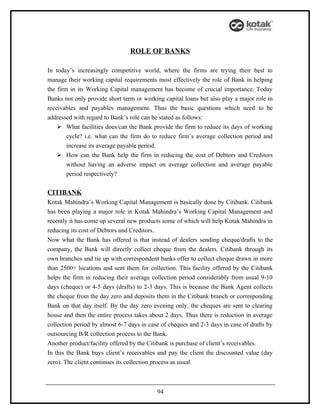 ROLE OF BANKS

In today’s increasingly competitive world, where the firms are trying their best to
manage their working capital requirements most effectively the role of Bank in helping
the firm in its Working Capital management has become of crucial importance. Today
Banks not only provide short term or working capital loans but also play a major role in
receivables and payables management. Thus the basic questions which need to be
addressed with regard to Bank’s role can be stated as follows:
     What facilities does/can the Bank provide the firm to reduce its days of working
        cycle? i.e. what can the firm do to reduce firm’s average collection period and
        increase its average payable period.
     How can the Bank help the firm in reducing the cost of Debtors and Creditors
        without having an adverse impact on average collection and average payable
        period respectively?

CITIBANK
Kotak Mahindra’s Working Capital Management is basically done by Citibank. Citibank
has been playing a major role in Kotak Mahindra’s Working Capital Management and
recently it has come up several new products some of which will help Kotak Mahindra in
reducing its cost of Debtors and Creditors.
Now what the Bank has offered is that instead of dealers sending cheque/drafts to the
company, the Bank will directly collect cheque from the dealers. Citibank through its
own branches and tie up with correspondent banks offer to collect cheque drawn in more
than 2500+ locations and sent them for collection. This facility offered by the Citibank
helps the firm in reducing their average collection period considerably from usual 9-10
days (cheque) or 4-5 days (drafts) to 2-3 days. This is because the Bank Agent collects
the cheque from the day zero and deposits them in the Citibank branch or corresponding
Bank on that day itself. By the day zero evening only, the cheques are sent to clearing
house and then the entire process takes about 2 days. Thus there is reduction in average
collection period by almost 6-7 days in case of cheques and 2-3 days in case of drafts by
outsourcing B/R collection process to the Bank.
Another product/facility offered by the Citibank is purchase of client’s receivables.
In this the Bank buys client’s receivables and pay the client the discounted value (day
zero). The client continues its collection process as usual.



                                           94
 