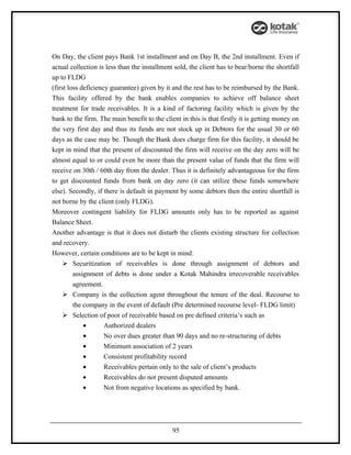 On Day, the client pays Bank 1st installment and on Day B, the 2nd installment. Even if
actual collection is less than the installment sold, the client has to bear/borne the shortfall
up to FLDG
(first loss deficiency guarantee) given by it and the rest has to be reimbursed by the Bank.
This facility offered by the bank enables companies to achieve off balance sheet
treatment for trade receivables. It is a kind of factoring facility which is given by the
bank to the firm. The main benefit to the client in this is that firstly it is getting money on
the very first day and thus its funds are not stock up in Debtors for the usual 30 or 60
days as the case may be. Though the Bank does charge firm for this facility, it should be
kept in mind that the present of discounted the firm will receive on the day zero will be
almost equal to or could even be more than the present value of funds that the firm will
receive on 30th / 60th day from the dealer. Thus it is definitely advantageous for the firm
to get discounted funds from bank on day zero (it can utilize these funds somewhere
else). Secondly, if there is default in payment by some debtors then the entire shortfall is
not borne by the client (only FLDG).
Moreover contingent liability for FLDG amounts only has to be reported as against
Balance Sheet.
Another advantage is that it does not disturb the clients existing structure for collection
and recovery.
However, certain conditions are to be kept in mind:
      Securitization of receivables is done through assignment of debtors and
         assignment of debts is done under a Kotak Mahindra irrecoverable receivables
         agreement.
      Company is the collection agent throughout the tenure of the deal. Recourse to
         the company in the event of default (Pre determined recourse level- FLDG limit)
      Selection of poor of receivable based on pre defined criteria’s such as
             •       Authorized dealers
             •       No over dues greater than 90 days and no re-structuring of debts
             •       Minimum association of 2 years
             •       Consistent profitability record
             •       Receivables pertain only to the sale of client’s products
             •       Receivables do not present disputed amounts
             •       Not from negative locations as specified by bank.




                                              95
 