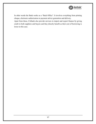 In other words the Bank works as a “Back Office”. It involves everything from printing
cheque, electronic authorization to payment advice generation and delivery.
Apart from these, Citibank also provide services in import and export finance by giving
credit to both suppliers and buyers and they directly benefit as their cost of borrowing is
lower in this case.




                                            97
 