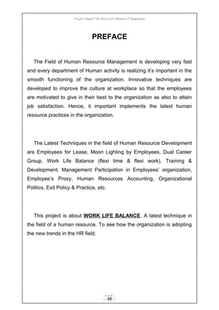 Project Report On Work Life Balance of Employees
PREFACE
The Field of Human Resource Management is developing very fast
and every department of Human activity is realizing it’s important in the
smooth functioning of the organization. Innovative techniques are
developed to improve the culture at workplace so that the employees
are motivated to give in their best to the organization as also to attain
job satisfaction. Hence, it important implements the latest human
resource practices in the organization.
The Latest Techniques in the field of Human Resource Development
are Employees for Lease, Moon Lighting by Employees, Dual Career
Group, Work Life Balance (flexi time & flexi work), Training &
Development, Management Participation in Employees’ organization,
Employee’s Proxy, Human Resources Accounting, Organizational
Politics, Exit Policy & Practice, etc.
This project is about WORK LIFE BALANCE. A latest technique in
the field of a human resource. To see how the organization is adopting
the new trends in the HR field.
48
 