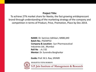 Project Title:
To achieve 27% market share for Nexito, the fast growing antidepressant
brand through understanding of the marketing strategy of the company and
competition in terms of Product, Price, Promotion, Place by Dec 2014.
NAME: Dr. Samiran Adhikari, MBBS,MD
Batch No.: PGEMP32
Company & Location: Sun Pharmaceutical
Industries Ltd., Mumbai
Roll No : A / 02
Mentor: Dr. Surendra Borgharkar
Guide: Prof. M.S. Rao, SPJIMR
 