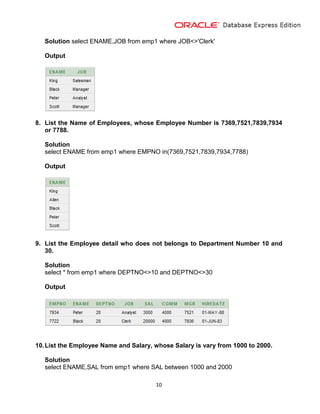 10
Solution select ENAME,JOB from emp1 where JOB<>'Clerk'
Output
8. List the Name of Employees, whose Employee Number is 7369,7521,7839,7934
or 7788.
Solution
select ENAME from emp1 where EMPNO in(7369,7521,7839,7934,7788)
Output
9. List the Employee detail who does not belongs to Department Number 10 and
30.
Solution
select * from emp1 where DEPTNO<>10 and DEPTNO<>30
Output
10.List the Employee Name and Salary, whose Salary is vary from 1000 to 2000.
Solution
select ENAME,SAL from emp1 where SAL between 1000 and 2000
 