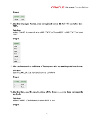 11
Output
11.List the Employee Names, who have joined before 30-Jun-1981 and after Dec-
1981.
Solution
select ENAME from emp1 where HIREDATE<='30-jun-1981' or HIREDATE>='1-jan-
1982'
Output
12.List the Commission and Name of Employees, who are availing the Commission.
Solution
select COMM,ENAME from emp1 where COMM=0
Output
13.List the Name and Designation (job) of the Employees who does not report to
anybody.
Solution
select ENAME, JOB from emp1 where MGR is null
Output
 