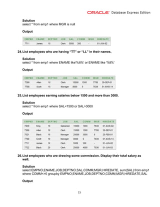 15
Solution
select * from emp1 where MGR is null
Output
24.List employees who are having “TT” or “LL” in their names.
Solution
select * from emp1 where ENAME like'%tt%' or ENAME like '%ll%'
Output
25.List employees earning salaries below 1500 and more than 3000.
Solution
select * from emp1 where SAL<1500 or SAL>3000
Output
26.List employees who are drawing some commission. Display their total salary as
well.
Solution
select EMPNO,ENAME,JOB,DEPTNO,SAL,COMM,MGR,HIREDATE, sum(SAL) from emp1
where COMM<>0 groupby EMPNO,ENAME,JOB,DEPTNO,COMM,MGR,HIREDATE,SAL
Output
 