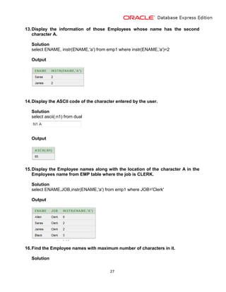 27
13.Display the information of those Employees whose name has the second
character A.
Solution
select ENAME, instr(ENAME,'a') from emp1 where instr(ENAME,'a')=2
Output
14.Display the ASCII code of the character entered by the user.
Solution
select ascii(:n1) from dual
Output
15.Display the Employee names along with the location of the character A in the
Employees name from EMP table where the job is CLERK.
Solution
select ENAME,JOB,instr(ENAME,'a') from emp1 where JOB='Clerk'
Output
16.Find the Employee names with maximum number of characters in it.
Solution
 