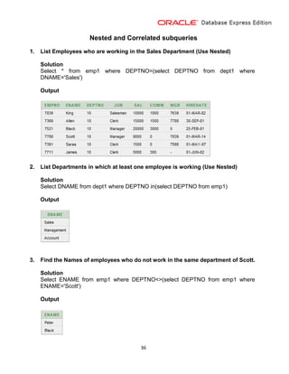 36
Nested and Correlated subqueries
1. List Employees who are working in the Sales Department (Use Nested)
Solution
Select * from emp1 where DEPTNO=(select DEPTNO from dept1 where
DNAME='Sales')
Output
2. List Departments in which at least one employee is working (Use Nested)
Solution
Select DNAME from dept1 where DEPTNO in(select DEPTNO from emp1)
Output
3. Find the Names of employees who do not work in the same department of Scott.
Solution
Select ENAME from emp1 where DEPTNO<>(select DEPTNO from emp1 where
ENAME='Scott')
Output
 