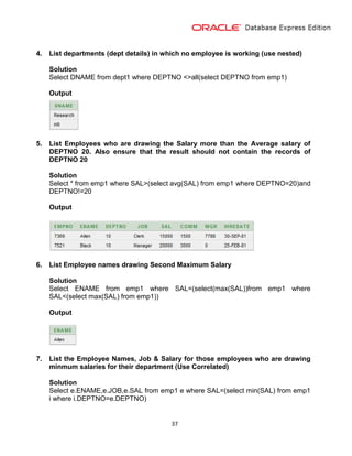 37
4. List departments (dept details) in which no employee is working (use nested)
Solution
Select DNAME from dept1 where DEPTNO <>all(select DEPTNO from emp1)
Output
5. List Employees who are drawing the Salary more than the Average salary of
DEPTNO 20. Also ensure that the result should not contain the records of
DEPTNO 20
Solution
Select * from emp1 where SAL>(select avg(SAL) from emp1 where DEPTNO=20)and
DEPTNO!=20
Output
6. List Employee names drawing Second Maximum Salary
Solution
Select ENAME from emp1 where SAL=(select(max(SAL))from emp1 where
SAL<(select max(SAL) from emp1))
Output
7. List the Employee Names, Job & Salary for those employees who are drawing
minmum salaries for their department (Use Correlated)
Solution
Select e.ENAME,e.JOB,e.SAL from emp1 e where SAL=(select min(SAL) from emp1
i where i.DEPTNO=e.DEPTNO)
 