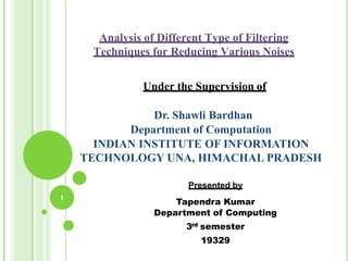 Analysis of Different Type of Filtering
Techniques for Reducing Various Noises
Under the Supervision of
Dr. Shawli Bardhan
Department of Computation
INDIAN INSTITUTE OF INFORMATION
TECHNOLOGY UNA, HIMACHAL PRADESH
Presented by
Tapendra Kumar
Department of Computing
3rd semester
19329
1
 