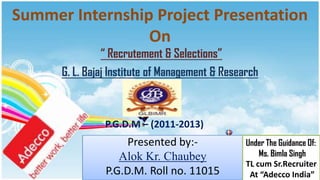 Summer Internship Project Presentation
                 On
                “ Recrutement & Selections”
      G. L. Bajaj Institute of Management & Research



                P.G.D.M – (2011-2013)
                     Presented by:-              Under The Guidance Of:
                   Alok Kr. Chaubey                  Ms. Bimla Singh
                                                 TL cum Sr.Recruiter
                P.G.D.M. Roll no. 11015           At “Adecco India”
 