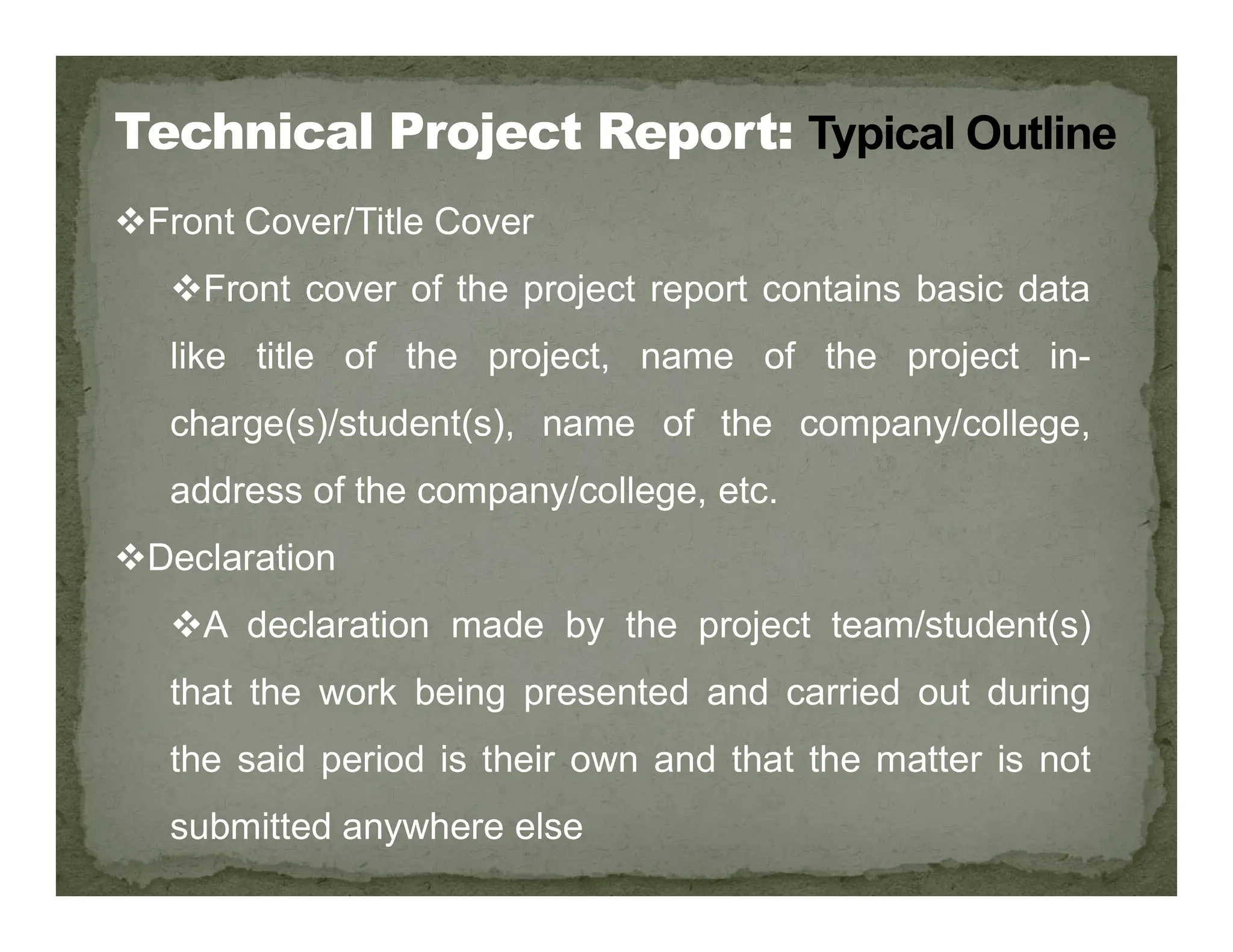 Front Cover/Title Cover
Front cover of the project report contains basic data
like title of the project, name of the project in-
charge(s)/student(s), name of the company/college,
address of the company/college, etc.
address of the company/college, etc.
Declaration
A declaration made by the project team/student(s)
that the work being presented and carried out during
the said period is their own and that the matter is not
submitted anywhere else
 