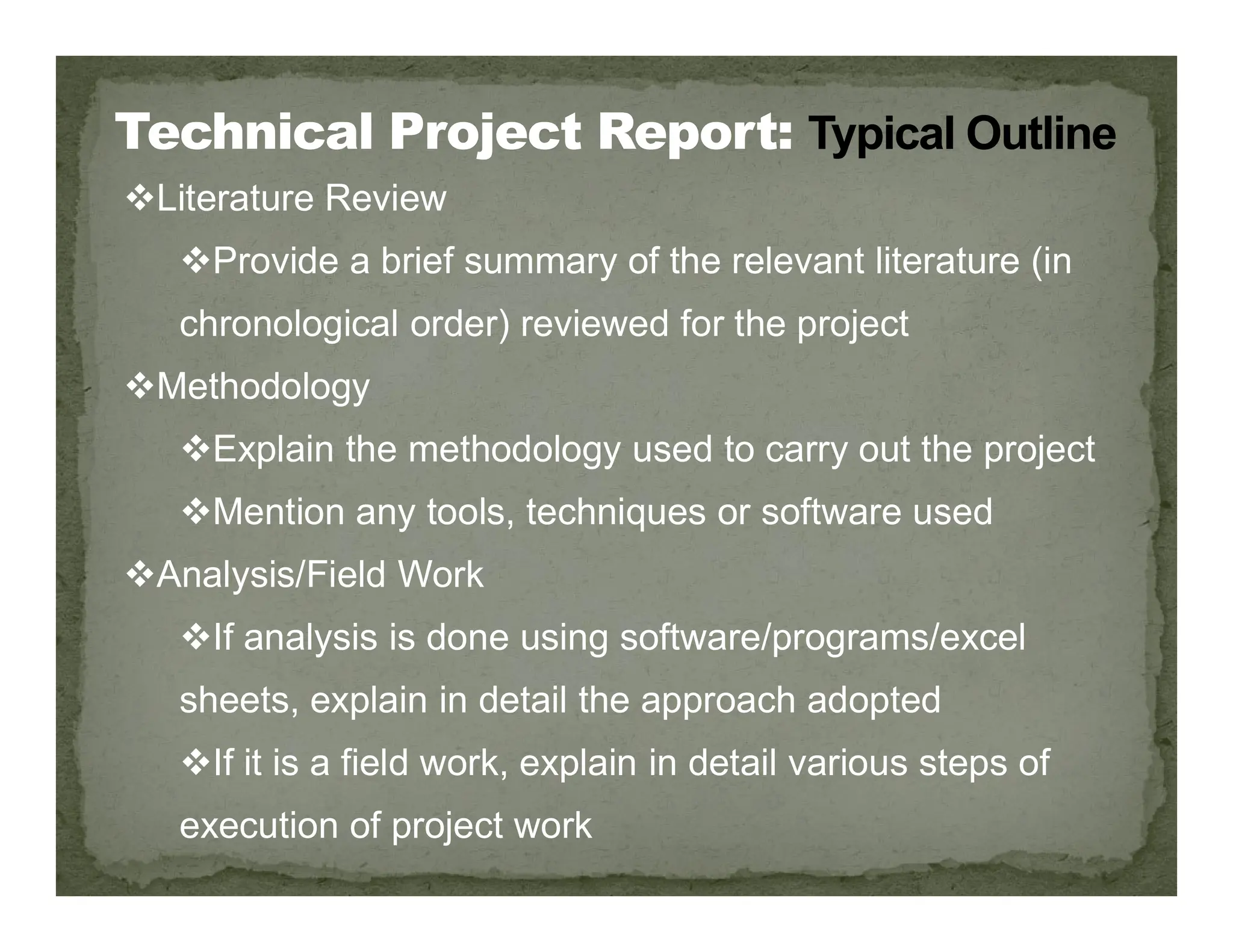 Literature Review
Provide a brief summary of the relevant literature (in
chronological order) reviewed for the project
Methodology
Explain the methodology used to carry out the project
Mention any tools, techniques or software used
Analysis/Field Work
If analysis is done using software/programs/excel
sheets, explain in detail the approach adopted
If it is a field work, explain in detail various steps of
execution of project work
 