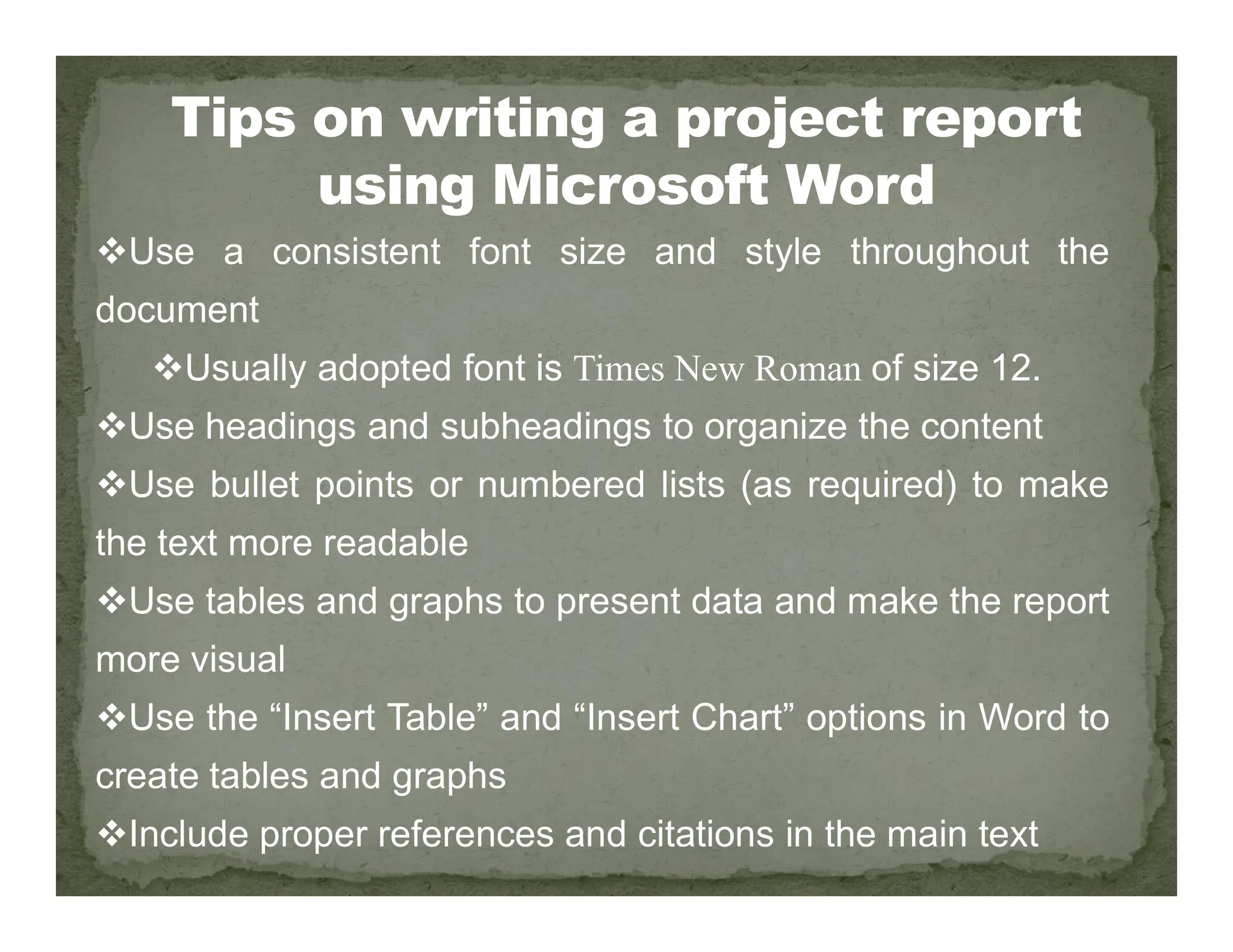 Use a consistent font size and style throughout the
document
Usually adopted font is Times New Roman of size 12.
Use headings and subheadings to organize the content
Use bullet points or numbered lists (as required) to make
Use bullet points or numbered lists (as required) to make
the text more readable
Use tables and graphs to present data and make the report
more visual
Use the “Insert Table” and “Insert Chart” options in Word to
create tables and graphs
Include proper references and citations in the main text
 