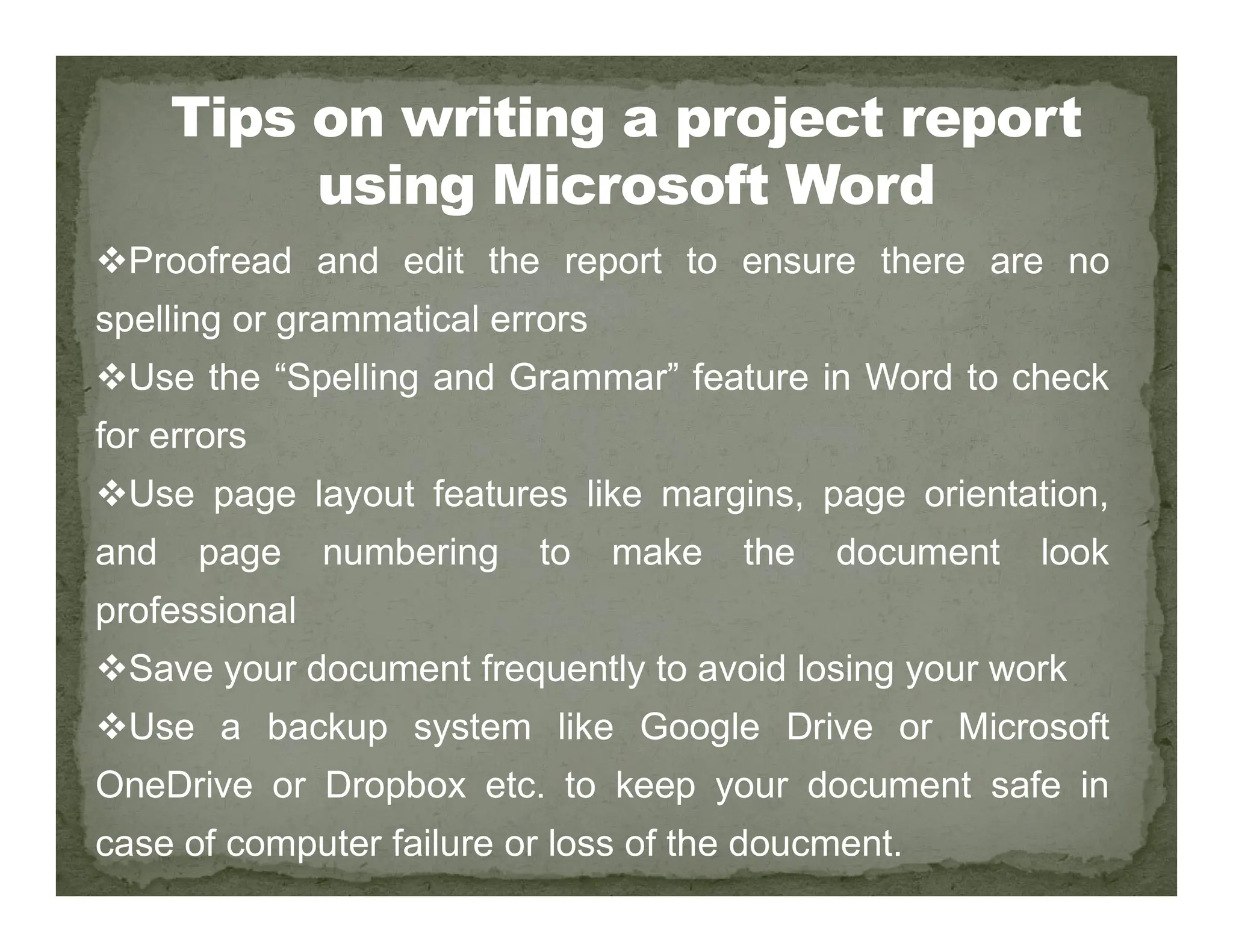 Proofread and edit the report to ensure there are no
spelling or grammatical errors
Use the “Spelling and Grammar” feature in Word to check
for errors
Use page layout features like margins, page orientation,
Use page layout features like margins, page orientation,
and page numbering to make the document look
professional
Save your document frequently to avoid losing your work
Use a backup system like Google Drive or Microsoft
OneDrive or Dropbox etc. to keep your document safe in
case of computer failure or loss of the doucment.
 