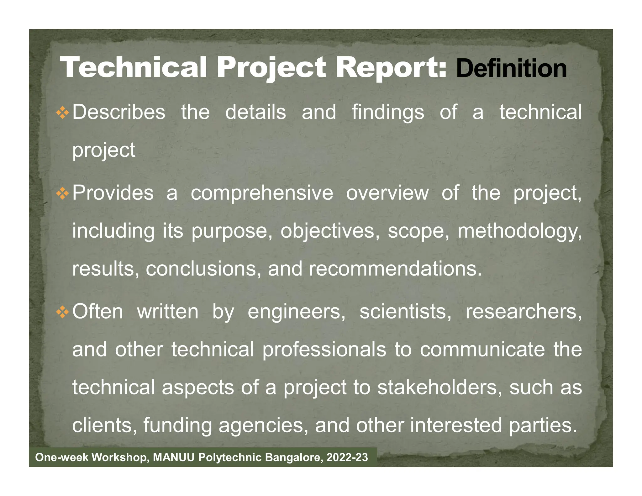 Describes the details and findings of a technical
project
Provides a comprehensive overview of the project,
including its purpose, objectives, scope, methodology,
results, conclusions, and recommendations.
Often written by engineers, scientists, researchers,
and other technical professionals to communicate the
technical aspects of a project to stakeholders, such as
clients, funding agencies, and other interested parties.
One-week Workshop, MANUU Polytechnic Bangalore, 2022-23
 