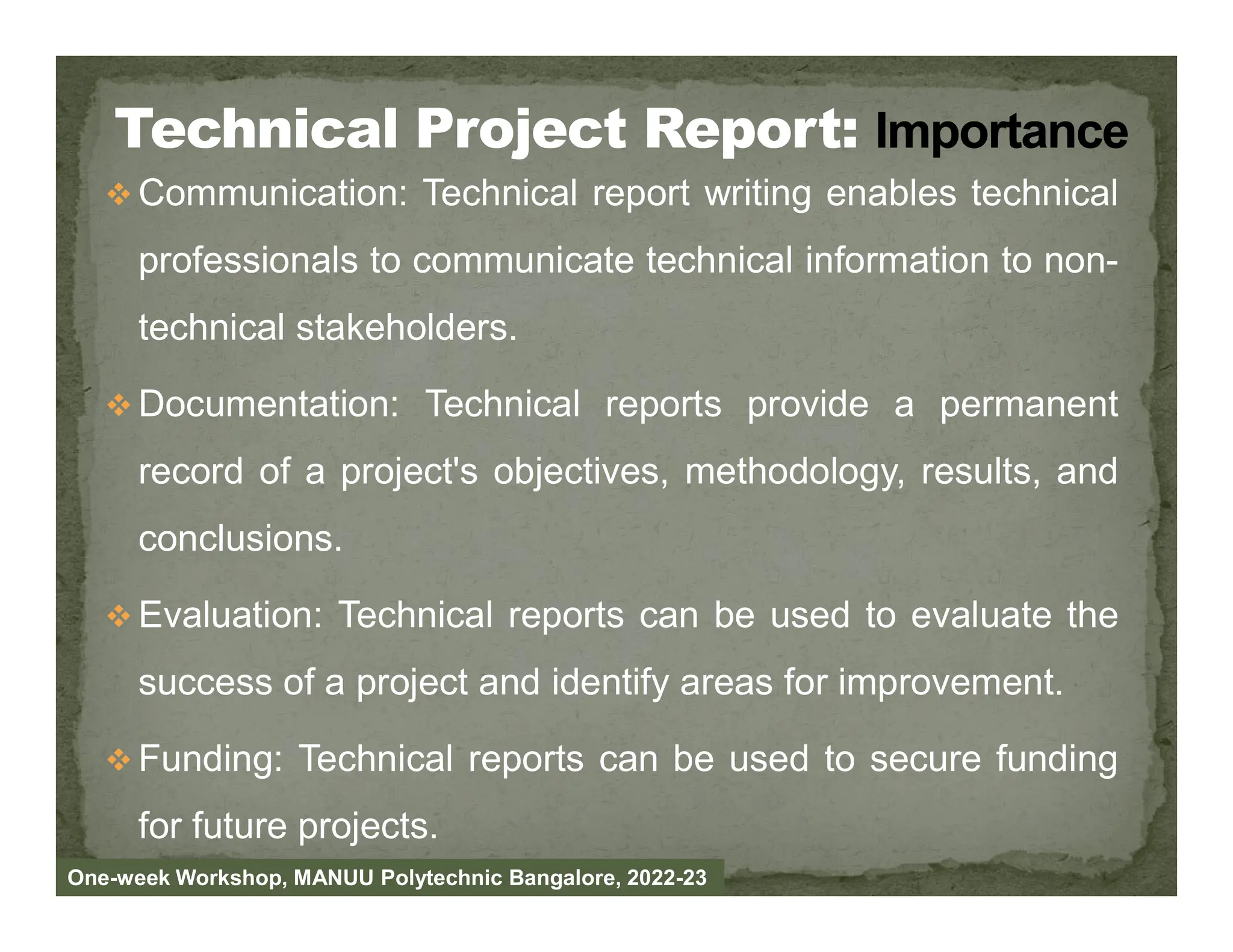  Communication: Technical report writing enables technical
professionals to communicate technical information to non-
technical stakeholders.
 Documentation: Technical reports provide a permanent
record of a project's objectives, methodology, results, and
record of a project's objectives, methodology, results, and
conclusions.
 Evaluation: Technical reports can be used to evaluate the
success of a project and identify areas for improvement.
 Funding: Technical reports can be used to secure funding
for future projects.
One-week Workshop, MANUU Polytechnic Bangalore, 2022-23
 