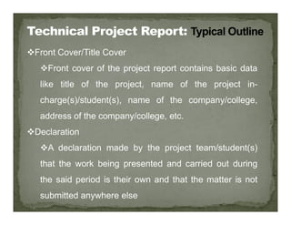 Front Cover/Title Cover
Front cover of the project report contains basic data
like title of the project, name of the project in-
charge(s)/student(s), name of the company/college,
address of the company/college, etc.
address of the company/college, etc.
Declaration
A declaration made by the project team/student(s)
that the work being presented and carried out during
the said period is their own and that the matter is not
submitted anywhere else
 
