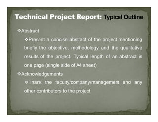 Abstract
Present a concise abstract of the project mentioning
briefly the objective, methodology and the qualitative
results of the project. Typical length of an abstract is
one page (single side of A4 sheet)
Acknowledgements
Thank the faculty/company/management and any
other contributors to the project
 