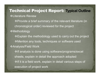 Literature Review
Provide a brief summary of the relevant literature (in
chronological order) reviewed for the project
Methodology
Explain the methodology used to carry out the project
Mention any tools, techniques or software used
Analysis/Field Work
If analysis is done using software/programs/excel
sheets, explain in detail the approach adopted
If it is a field work, explain in detail various steps of
execution of project work
 