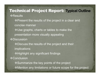 Results
Present the results of the project in a clear and
concise manner
Use graphs, charts or tables to make the
presentation more visually appealing
Discussion
Discussion
Discuss the results of the project and their
implications
Highlight any significant findings
Conclusion
Summarize the key points of the project
Mention any limitations or future scope for the project
 