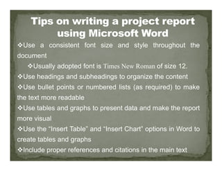 Use a consistent font size and style throughout the
document
Usually adopted font is Times New Roman of size 12.
Use headings and subheadings to organize the content
Use bullet points or numbered lists (as required) to make
Use bullet points or numbered lists (as required) to make
the text more readable
Use tables and graphs to present data and make the report
more visual
Use the “Insert Table” and “Insert Chart” options in Word to
create tables and graphs
Include proper references and citations in the main text
 