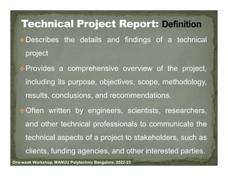Describes the details and findings of a technical
project
Provides a comprehensive overview of the project,
including its purpose, objectives, scope, methodology,
results, conclusions, and recommendations.
Often written by engineers, scientists, researchers,
and other technical professionals to communicate the
technical aspects of a project to stakeholders, such as
clients, funding agencies, and other interested parties.
One-week Workshop, MANUU Polytechnic Bangalore, 2022-23
 